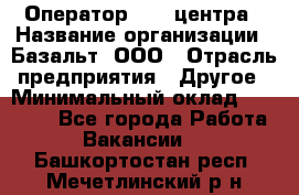 Оператор Call-центра › Название организации ­ Базальт, ООО › Отрасль предприятия ­ Другое › Минимальный оклад ­ 22 000 - Все города Работа » Вакансии   . Башкортостан респ.,Мечетлинский р-н